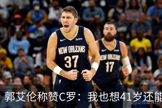 郭艾伦称赞C罗：我也想41岁还能打球让大家评判 挨骂也很幸福